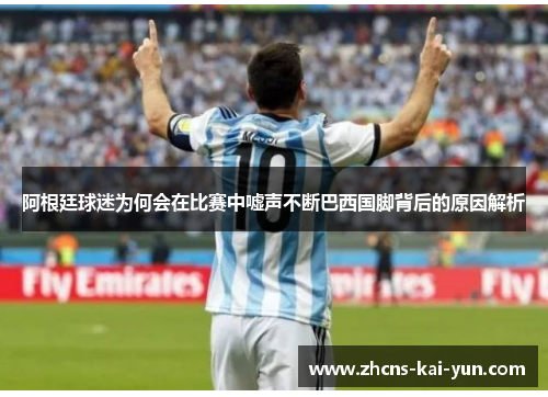 阿根廷球迷为何会在比赛中嘘声不断巴西国脚背后的原因解析