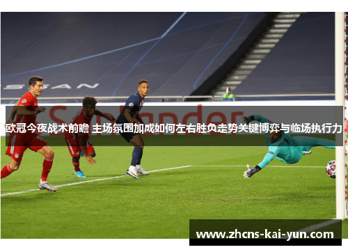 欧冠今夜战术前瞻 主场氛围加成如何左右胜负走势关键博弈与临场执行力