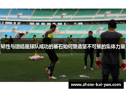 韧性与团结是球队成功的基石如何塑造坚不可摧的集体力量 韧性与团结是球队成功的基石如何塑造坚不可摧的集体力量