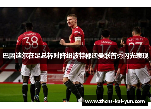 巴因迪尔在足总杯对阵纽波特郡迎曼联首秀闪光表现