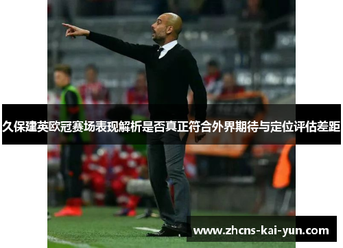 久保建英欧冠赛场表现解析是否真正符合外界期待与定位评估差距