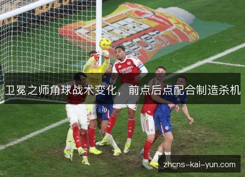 卫冕之师角球战术变化,前点后点配合制造杀机 卫冕之师角球战术变化,前点后点配合制造杀机